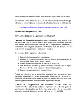- El artículo 16 de la misma norma, establece la obligatoriedad del proyecto.

El siguiente enlace nos dirige al P.E.I. del colegio Alberto Lleras Camargo,
ubicado en el barrio Estero, perteneciente a la comuna cinco de Villavicencio

      http://www.collleras.edu.co/web/images/stories/tami/formato_.pdf

Decreto 1860 de agosto 3 de 1994:

El Gobierno Escolar y la organización institucional

“Artículo 18. Comunidad educativa. Según lo dispuesto en el artículo 6º de
la Ley 115 de 1994, la comunidad educativa está constituida por las personas
que tienen responsabilidades directas en la organización, desarrollo y
evaluación del proyecto educativo institucional que se ejecuta en un
determinado establecimiento o institución educativa.

Se compone de los siguientes estamentos:

   1. Los estudiantes que se han matriculado.
   2. Los padres y madres, acudientes o en su defecto, los responsables de
      la educación de los alumnos matriculados.
   3. Los docentes vinculados que laboren en la institución.
   4. Los directivos docentes y administradores escolares que cumplen
      funciones directas en la prestación del servicio educativo.
   5. Los egresados organizados para participar.

Todos los miembros de la comunidad educativa son competentes para
participar en la dirección de las instituciones de educación y lo harán por
medio de sus representantes en los órganos del gobierno escolar, usando los
medios y procedimientos establecidos en el presente Decreto.

Artículo 19. Obligatoriedad del Gobierno Escolar. Todos los
establecimientos educativos deberán organizar un gobierno para la
participación democrática de todos los estamentos de la comunidad
educativa, según lo dispone el artículo 142 de la Ley 115 de 1994.
 