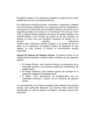 El gobierno escolar en las instituciones estatales se regirá por las normas
establecidas en la ley y en el presente Decreto.

Las instituciones educativas privadas, comunitarios, cooperativas, solidarias
o sin ánimo de lucro establecerán en su reglamento, para dar cumplimiento a
lo dispuesto en el artículo 68 de la Constitución Política y en armonía con lo
dispuesto para ellas en los incisos 2º y 3º del artículo 142 de la Ley 115 de
1994, un gobierno escolar integrado al menos por los órganos definidos en el
presente Decreto y con funciones que podrán ser las aquí previstas, sin
perjuicio de incluir otros que consideren necesarios de acuerdo con su
proyecto                         educativo                        institucional.
También estas instituciones deberán acogerse a las fechas que para el
efecto de la organización del gobierno escolar, se establecen en este
capítulo. En caso contrario, la licencia de funcionamiento quedará
suspendida.

Artículo 20. Órganos del Gobierno Escolar. El Gobierno Escolar en los
establecimientos educativos estatales estará constituido por los siguientes
órganos:

   1. El Consejo Directivo, como instancia directiva, de participación de la
      comunidad educativa y de orientación académica y administrativa del
      establecimiento.
   2. El Consejo Académico, como instancia superior para participar en la
      orientación pedagógica del establecimiento.
   3. El Rector, como representante del establecimiento ante las
      autoridades educativas y ejecutor de las decisiones del gobierno
      escolar.

Los representantes en los órganos colegiados serán elegidos para períodos
anuales, pero continuarán ejerciendo sus funciones hasta cuando sean
reemplazados. En caso de vacancia, se elegirá su reemplazo para el resto
del período.
 