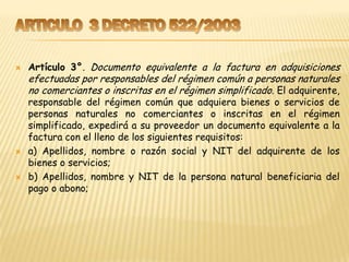    Artículo 3°. Documento equivalente a la factura en adquisiciones
    efectuadas por responsables del régimen común a personas naturales
    no comerciantes o inscritas en el régimen simplificado. El adquirente,
    responsable del régimen común que adquiera bienes o servicios de
    personas naturales no comerciantes o inscritas en el régimen
    simplificado, expedirá a su proveedor un documento equivalente a la
    factura con el lleno de los siguientes requisitos:
   a) Apellidos, nombre o razón social y NIT del adquirente de los
    bienes o servicios;
   b) Apellidos, nombre y NIT de la persona natural beneficiaria del
    pago o abono;
 