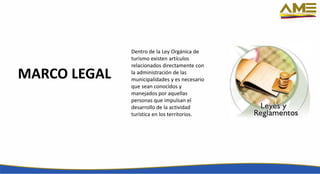 MARCO LEGAL
Dentro de la Ley Orgánica de
turismo existen artículos
relacionados directamente con
la administración de las
municipalidades y es necesario
que sean conocidos y
manejados por aquellas
personas que impulsan el
desarrollo de la actividad
turística en los territorios.
 