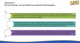Artículo 54 .-
De la funciones de los Gobiernos autónomos Municipales.-
a: Promover el desarrollo sustentable de la circunscripción territorial cantonal para garantizar la
realización del buen vivir a través de la implementación de políticas públicas cantonales, en el marco
de sus competencias constitucionales y legales.
g: Regular, controlar y promover el desarrollo de la actividad turística cantonal en coordinación
con los demás gobiernos autónomos descentralizados, promoviendo especialmente la creación y
funcionamiento de organizaciones asociativas y empresas comunitarias de turismo.
m: Regular y controlar el uso del espacio público cantonal y, de manera particular, el ejercicio de
todo tipo de actividad que se desarrolle en él la colocación de publicidad, redes o señalización.
 