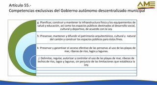Artículo 55.-
Competencias exclusivas del Gobierno autónomo descentralizado municipal
g: Planificar, construir y mantener la infraestructura física y los equipamientos de
salud y educación, así como los espacios públicos destinados al desarrollo social,
cultural y deportivo, de acuerdo con la Ley.
h: Preservar, mantener y difundir el patrimonio arquitectónico, cultural y natural
del cantón y construir los espacios públicos para éstos fines.
k: Preservar y garantizar el acceso efectivo de las personas al uso de las playas de
mar, riberas de ríos, lagos y lagunas.
j: Delimitar, regular, autorizar y controlar el uso de las playas de mar, riberas de
lechos de ríos, lagos y lagunas, sin perjuicio de las limitaciones que establezca la
Ley.
 