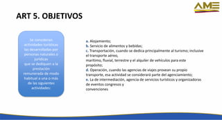 a. Alojamiento;
b. Servicio de alimentos y bebidas;
c. Transportación, cuando se dedica principalmente al turismo; inclusive
el transporte aéreo,
marítimo, fluvial, terrestre y el alquiler de vehículos para este
propósito;
d. Operación, cuando las agencias de viajes provean su propio
transporte, esa actividad se considerará parte del agenciamiento;
e. La de intermediación, agencia de servicios turísticos y organizadoras
de eventos congresos y
convenciones
Se consideran
actividades turísticas
las desarrolladas por
personas naturales o
jurídicas
que se dediquen a la
prestación
remunerada de modo
habitual a una o más
de las siguientes
actividades:
ART 5. OBJETIVOS
 