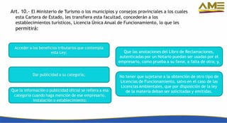 Art. 10.- El Ministerio de Turismo o los municipios y consejos provinciales a los cuales
esta Cartera de Estado, les transfiera esta facultad, concederán a los
establecimientos turísticos, Licencia Única Anual de Funcionamiento, lo que les
permitirá:
 