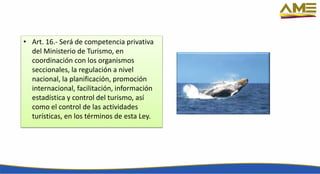 • Art. 16.- Será de competencia privativa
del Ministerio de Turismo, en
coordinación con los organismos
seccionales, la regulación a nivel
nacional, la planificación, promoción
internacional, facilitación, información
estadística y control del turismo, así
como el control de las actividades
turísticas, en los términos de esta Ley.
 