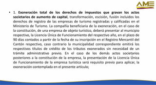 • 1. Exoneración total de los derechos de impuestos que gravan los actos
societarios de aumento de capital, transformación, escisión, fusión incluidos los
derechos de registro de las empresas de turismo registradas y calificadas en el
Ministerio de Turismo. La compañía beneficiaria de la exoneración, en el caso de
la constitución, de una empresa de objeto turístico, deberá presentar al municipio
respectivo, la Licencia Única de Funcionamiento del respectivo año, en el plazo de
90 días contados a partir de la fecha de su inscripción en el Registro Mercantil del
Cantón respectivo, caso contrario la municipalidad correspondiente emitirá los
respectivos títulos de crédito de los tributos exonerados sin necesidad de un
trámite administrativo previo. En el caso de los demás actos societarios
posteriores a la constitución de la empresa, la presentación de la Licencia Única
de Funcionamiento de la empresa turística será requisito previo para aplicar, la
exoneración contemplada en el presente artículo;
 