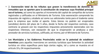 • 2. Exoneración total de los tributos que graven la transferencia de dominio de
inmuebles que se aporten para la constitución de empresas cuya finalidad principal
sea el turismo, así como los aportes al incremento del capital de compañías de turismo
registradas y calificadas en el Ministerio de Turismo. Esta exoneración comprende los
impuestos de registro y alcabala así como sus adicionales tanto para el tradente como
para la empresa que recibe el aporte. Estos bienes no podrán ser enajenados
(vendidos) dentro del plazo de 5 años, desde la fecha del respectivo contrato, caso
contrario se gravará con los respectivos impuestos previamente exonerados con los
respectivos intereses, con excepción de que la enajenación se produzca a otro
prestador de servicios turísticos, calificado, así mismo, por el Ministerio de Turismo.
• Los Municipios y los Gobiernos Provinciales están en la potestad de establecer
incentivos para aquellas inversiones en servicios turísticos que fomenten la actividad
turística en sitios específicos pero bajo ciertas reglas, tal y como se muestra en el
artículo 33 y 34 respectivamente.
 