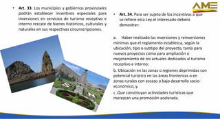 • Art. 33. Los municipios y gobiernos provinciales
podrán establecer incentivos especiales para
inversiones en servicios de turismo receptivo e
interno rescate de bienes históricos, culturales y
naturales en sus respectivas circunscripciones.
• Art. 34. Para ser sujeto de los incentivos a que
se refiere esta Ley el interesado deberá
demostrar:
a. Haber realizado las inversiones y reinversiones
mínimas que el reglamento establezca, según la
ubicación, tipo o subtipo del proyecto, tanto para
nuevos proyectos como para ampliación o
mejoramiento de los actuales dedicados al turismo
receptivo e interno;
b. Ubicación en las zonas o regiones deprimidas con
potencial turístico en las áreas fronterizas o en
zonas rurales con escaso o bajo desarrollo socio-
económico; y,
c .Que constituyan actividades turísticas que
merezcan una promoción acelerada.
 