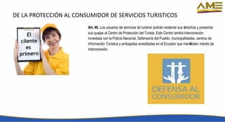 DE LA PROTECCIÓN AL CONSUMIDOR DE SERVICIOS TURISTICOS
Art. 46. Los usuarios de servicios de turismo podrán reclamar sus derechos y presentar
sus quejas al Centro de Protección del Turista. Este Centro tendrá interconexión
inmediata con la Policía Nacional, Defensoría del Pueblo, municipalidades, centros de
Información Turística y embajadas acreditadas en el Ecuador que manifiesten interés de
interconexión.
 