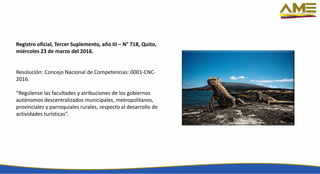 Registro oficial, Tercer Suplemento, año III – N° 718, Quito,
miércoles 23 de marzo del 2016.
Resolución: Concejo Nacional de Competencias: 0001-CNC-
2016.
“Regúlense las facultades y atribuciones de los gobiernos
autónomos descentralizados municipales, metropolitanos,
provinciales y parroquiales rurales, respecto al desarrollo de
actividades turísticas”.
 