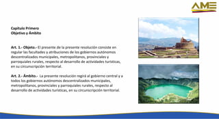Capítulo Primero
Objetivo y Ámbito
Art. 1.- Objeto.- El presente de la presente resolución consiste en
regular las facultades y atribuciones de los gobiernos autónomos
descentralizados municipales, metropolitanos, provinciales y
parroquiales rurales, respecto al desarrollo de actividades turísticas,
en su circunscripción territorial.
Art. 2.- Ámbito.- La presente resolución regirá al gobierno central y a
todos los gobiernos autónomos descentralizados municipales,
metropolitanos, provinciales y parroquiales rurales, respecto al
desarrollo de actividades turísticas, en su circunscripción territorial.
 