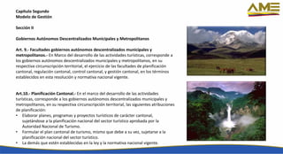 Capítulo Segundo
Modelo de Gestión
Sección II
Gobiernos Autónomos Descentralizados Municipales y Metropolitanos
Art. 9.- Facultades gobiernos autónomos descentralizados municipales y
metropolitanos.- En Marco del desarrollo de las actividades turísticas, corresponde a
los gobiernos autónomos descentralizados municipales y metropolitanos, en su
respectiva circunscripción territorial, el ejercicio de las facultades de planificación
cantonal, regulación cantonal, control cantonal, y gestión cantonal, en los términos
establecidos en esta resolución y normativa nacional vigente.
Art.10.- Planificación Cantonal.- En el marco del desarrollo de las actividades
turísticas, corresponde a los gobiernos autónomos descentralizados municipales y
metropolitanos, en su respectiva circunscripción territorial, las siguientes atribuciones
de planificación:
• Elaborar planes, programas y proyectos turísticos de carácter cantonal,
sujetándose a la planificación nacional del sector turístico aprobada por la
Autoridad Nacional de Turismo.
• Formular el plan cantonal de turismo, mismo que debe a su vez, sujetarse a la
planificación nacional del sector turístico.
• La demás que estén establecidas en la ley y la normativa nacional vigente.
 