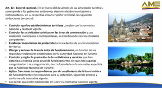 Art. 12.- Control cantonal.- En el marco del desarrollo de las actividades turísticas,
corresponde a los gobiernos autónomos descentralizados municipales y
metropolitanos, en su respectiva circunscripción territorial, las siguientes
atribuciones de control:
• Controlar que los establecimientos turísticos cumplan con la normativa
nacional y cantonal vigente.
• Controlar las actividades turísticas en las áreas de conservación y uso
sostenible municipales o metropolitanas, en coordinación con las entidades
competentes
• Establecer mecanismos de protección turística dentro de su circunscripción
territorial.
• Otorgar y renovar la licencia única de funcionamiento, en función de los
requisitos y estándares establecidos por la Autoridad Nacional de Turismo
• Controlar y vigilar la prestación de las actividades y servicios que han
obtenido la licencia única anual de funcionamiento, sin que esto suponga
categorización o re categorización, de conformidad con la normativa expedida
por la Autoridad Nacional de Turismo
• Aplicar Sanciones correspondientes por el cumplimiento de la licencia única
de funcionamiento y los requisitos para su obtención, siguiendo proceso y
conforme a la normativa vigente.
• Las demás que estén establecidas en la ley y la normativa nacional vigente.
 
