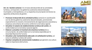 Art. 13.- Gestión cantonal.- En el marco del desarrollo de las actividades
turísticas, corresponde a los gobiernos autónomos descentralizados
municipales y metropolitanos, en su respectiva circunscripción territorial, las
siguientes atribuciones de gestión:
• Promover el desarrollo de la actividad turística cantonal en coordinación
con los demás gobiernos autónomos descentralizados, promoviendo
especialmente la creación y funcionamiento de organizaciones asociativas y
empresas comunitarias de turismo conforme la normativa vigente
• Actualizar el catastro de establecimientos turísticos del cantón, de
conformidad con la normativa nacional vigente.
• Elaborar y actualizar el inventario de atractivos turísticos de su
circunscripción, de conformidad con la normativa expendida por la
Autoridad Nacional De Turismo.
• Actualizar y dar mantenimiento adecuado a la señalización turística, así
como la señalética turística del cantón.
• Impulsar campañas de concienciación ciudadana que generen una cultura
sobre la importancia del turismo.
 
