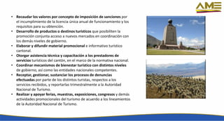 • Recaudar los valores por concepto de imposición de sanciones por
el incumplimiento de la licencia única anual de funcionamiento y los
requisitos para su obtención.
• Desarrollo de productos o destinos turísticos que posibiliten la
promoción conjunta acceso a nuevos mercados en coordinación con
los demás niveles de gobierno.
• Elaborar y difundir material promocional e informativo turístico
cantonal.
• Otorgar asistencia técnica y capacitación a los prestadores de
servicios turísticos del cantón, en el marco de la normativa nacional.
• Coordinar mecanismos de bienestar turístico con distintos niveles
de gobierno, así como las entidades nacionales competentes.
• Receptar, gestionar, sustanciar los procesos de denuncias
efectuadas por parte de los distintos turistas, respectos a los
servicios recibidos, y reportarlas trimestralmente a la Autoridad
Nacional de Turismo.
• Realizar y apoyar ferias, muestras, exposiciones, congresos y demás
actividades promocionales del turismo de acuerdo a los lineamientos
de la Autoridad Nacional de Turismo.
 