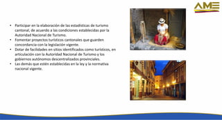 • Participar en la elaboración de las estadísticas de turismo
cantonal, de acuerdo a las condiciones establecidas por la
Autoridad Nacional de Turismo.
• Fomentar proyectos turísticos cantonales que guarden
concordancia con la legislación vigente.
• Dotar de facilidades en sitios identificados como turísticos, en
articulación con la Autoridad Nacional de Turismo y los
gobiernos autónomos descentralizados provinciales.
• Las demás que estén establecidas en la ley y la normativa
nacional vigente.
 