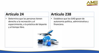 Artículo 24
• Determina que las personas tienen
derecho a la recreación y al
esparcimiento, a la práctica del deporte
y al tiempo libre.
Artículo 238
• Establece que los GAD gozan de
autonomía política, administrativa y
financiera.
 