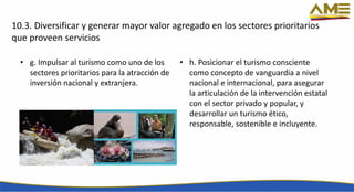 10.3. Diversificar y generar mayor valor agregado en los sectores prioritarios
que proveen servicios
• g. Impulsar al turismo como uno de los
sectores prioritarios para la atracción de
inversión nacional y extranjera.
• h. Posicionar el turismo consciente
como concepto de vanguardia a nivel
nacional e internacional, para asegurar
la articulación de la intervención estatal
con el sector privado y popular, y
desarrollar un turismo ético,
responsable, sostenible e incluyente.
 