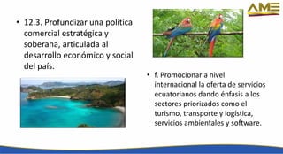 • 12.3. Profundizar una política
comercial estratégica y
soberana, articulada al
desarrollo económico y social
del país.
• f. Promocionar a nivel
internacional la oferta de servicios
ecuatorianos dando énfasis a los
sectores priorizados como el
turismo, transporte y logística,
servicios ambientales y software.
 