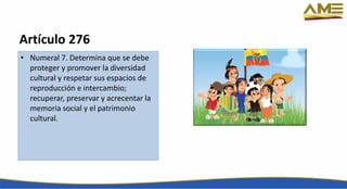 Artículo 276
• Numeral 7. Determina que se debe
proteger y promover la diversidad
cultural y respetar sus espacios de
reproducción e intercambio;
recuperar, preservar y acrecentar la
memoria social y el patrimonio
cultural.
 