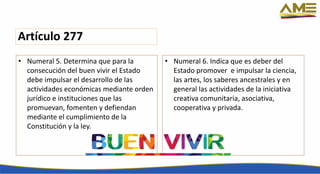 Artículo 277
• Numeral 5. Determina que para la
consecución del buen vivir el Estado
debe impulsar el desarrollo de las
actividades económicas mediante orden
jurídico e instituciones que las
promuevan, fomenten y defiendan
mediante el cumplimiento de la
Constitución y la ley.
• Numeral 6. Indica que es deber del
Estado promover e impulsar la ciencia,
las artes, los saberes ancestrales y en
general las actividades de la iniciativa
creativa comunitaria, asociativa,
cooperativa y privada.
 