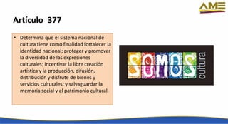 Artículo 377
• Determina que el sistema nacional de
cultura tiene como finalidad fortalecer la
identidad nacional; proteger y promover
la diversidad de las expresiones
culturales; incentivar la libre creación
artística y la producción, difusión,
distribución y disfrute de bienes y
servicios culturales; y salvaguardar la
memoria social y el patrimonio cultural.
 