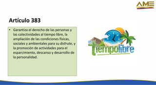 Artículo 383
• Garantiza el derecho de las personas y
las colectividades al tiempo libre, la
ampliación de las condiciones físicas,
sociales y ambientales para su disfrute, y
la promoción de actividades para el
esparcimiento, descanso y desarrollo de
la personalidad.
 