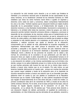 La educación ha sido tomada como derecho y es un medio que fortalece la
identidad y la conciencia nacional para el desarrollo de las capacidades de los
seres humanos, en la declaración universal de los derechos humanos en 1948
establece que todos los seres humanos nacen libres e iguales en dignidad y
derechos como están de razón y conciencia, deben comportarse fraternalmente
los unos a los otros. También expresa que la educación tendrá por objeto el pleno
desarrollo de la personalidad humana y el fortalecimiento del respeto a los
derechos humanos y a las libertades fundamentales, favorecerá la comprensión, la
tolerancia y la amistad entre todas las naciones y todos los grupos, por ende la
educación permite también transmitir principios étnicos o religiosos y promover el
desarrollo de las actividades de las naciones unidas para el mantenimiento de la
paz, para ello se incluyó la educación en los derechos, ya que la educación es un
servicio de orden público y de interés nacional a la medida que el estado se obliga
a presentar la más debida atención a la ciudadanía, en tal sentido de que no la
abandone y realicen acciones que ayude al derecho de la educación,
comprometido por la calidad de esta, plasmándolo en acuerdos asignados, en
organismos internacionales que velan porque la educación sea de calidad
accesible y asequible a los lugares más remotos del país. Debemos tener en
cuenta que la educación es la formación destinada a desarrollar la capacidad
intelectual, moral y afectiva de las personas de acuerdo con la cultura y las
normas de convivencia de la sociedad a la que pertenecen, por otro lado la
educación tiene por objeto el pleno desarrollo de la personalidad humana en el
respeto a los principios democráticos de convivencia. Toda persona tiene derecho
a una educación de calidad y a las mismas oportunidades que se le brindan a los
demás, aunque no se aplica totalmente porque no a todos se les da ese derecho,
ya que muchas personas solo buscan los que son de su misma clase social y
tienden a buscar otros medios que no es el estudio. Por este motivo, es que
tenemos bastante delincuencia en nuestro país, porque son muchas las personas
que quieren seguir adelante a través de la educación pero al no depender de
recursos necesarios tienden a buscar una solución que no es favorable para ellos,
debemos tener en cuenta lo que nos plantea la constitución de la Republica
Dominicana que es nuestra “Carta Magna”: la más sublime recopilación de leyes
que regulan el desenvolvimiento de la vida diaria del país, a todos los niveles. La
primera Constitución data del 6 de noviembre de 1844 y a través de los años ha
sufrido diversas reformas. Por lo tanto, al ser la base principal de las leyes, esta se
encarga de regular algunos aspectos de la educación en el país. Por
consiguiente, en su artículo No. 63 plantea que: “Toda persona tiene derecho a
una educación integral, de calidad, permanente, en igualdad de condiciones y
oportunidades, sin más limitaciones que las derivadas de sus aptitudes, vocación y
 