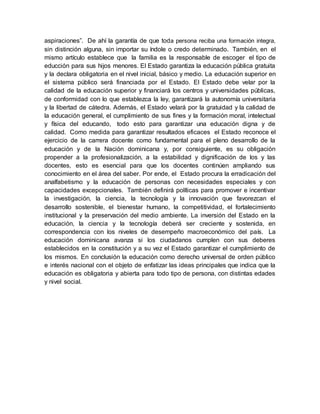 aspiraciones”. De ahí la garantía de que toda persona reciba una formación integra,
sin distinción alguna, sin importar su índole o credo determinado. También, en el
mismo artículo establece que la familia es la responsable de escoger el tipo de
educción para sus hijos menores. El Estado garantiza la educación pública gratuita
y la declara obligatoria en el nivel inicial, básico y medio. La educación superior en
el sistema público será financiada por el Estado. El Estado debe velar por la
calidad de la educación superior y financiará los centros y universidades públicas,
de conformidad con lo que establezca la ley, garantizará la autonomía universitaria
y la libertad de cátedra. Además, el Estado velará por la gratuidad y la calidad de
la educación general, el cumplimiento de sus fines y la formación moral, intelectual
y física del educando, todo esto para garantizar una educación digna y de
calidad. Como medida para garantizar resultados eficaces el Estado reconoce el
ejercicio de la carrera docente como fundamental para el pleno desarrollo de la
educación y de la Nación dominicana y, por consiguiente, es su obligación
propender a la profesionalización, a la estabilidad y dignificación de los y las
docentes, esto es esencial para que los docentes continúen ampliando sus
conocimiento en el área del saber. Por ende, el Estado procura la erradicación del
analfabetismo y la educación de personas con necesidades especiales y con
capacidades excepcionales. También definirá políticas para promover e incentivar
la investigación, la ciencia, la tecnología y la innovación que favorezcan el
desarrollo sostenible, el bienestar humano, la competitividad, el fortalecimiento
institucional y la preservación del medio ambiente. La inversión del Estado en la
educación, la ciencia y la tecnología deberá ser creciente y sostenida, en
correspondencia con los niveles de desempeño macroeconómico del país. La
educación dominicana avanza si los ciudadanos cumplen con sus deberes
establecidos en la constitución y a su vez el Estado garantizar el cumplimiento de
los mismos. En conclusión la educación como derecho universal de orden público
e interés nacional con el objeto de enfatizar las ideas principales que indica que la
educación es obligatoria y abierta para todo tipo de persona, con distintas edades
y nivel social.
 