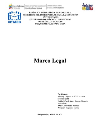 REPÚBLICA BOLIVARIANA DE VENEZUELA
MINISTERIO DEL PODER POPULAR PARA LA EDUCACIÓN
UNIVERSITARIA
UNIVERSIDAD POLITÉCNICA TERRITORIAL
“ANDRÉS ELOY BLANCO”
BARQUISIMETO, ESTADO LARA
Marco Legal
Barquisimeto, Marzo de 2021
Participante:
Nahomy Delgado. C.I: 27.585.908
Sección: 2301
Unidad Curricular: Sistema Bancario
Venezolano
PNF: Contaduría Pública
Profesor: Argimiro García
 