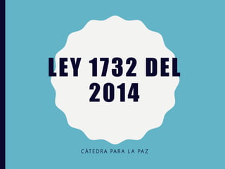 LEY 1732 DEL
2014
C ÁT E D R A PA R A L A PA Z
 
