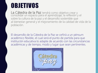 OBJETIVOS
La Cátedra de la Paz tendrá como objetivo crear y
consolidar un espacio para el aprendizaje, la reflexión y el
sobre la cultura de la paz y el desarrollo sostenible que
al bienestar general y el mejoramiento de la calidad de vida de la
población.
El desarrollo de la Cátedra de la Paz se ceñirá a un pénsum
académico flexible, el cual será el punto de partida para que
institución educativa lo adapte de acuerdo con las circunstancias
académicas y de tiempo, modo y lugar que sean pertinentes.
 