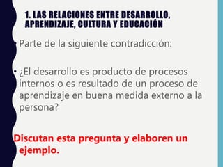 1. LAS RELACIONES ENTRE DESARROLLO,
APRENDIZAJE, CULTURA Y EDUCACIÓN
• Parte de la siguiente contradicción:
• ¿El desarrollo es producto de procesos
internos o es resultado de un proceso de
aprendizaje en buena medida externo a la
persona?
Discutan esta pregunta y elaboren un
ejemplo.
 
