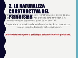 2. LA NATURALEZA
CONSTRUCTIVA DEL
PSIQUISMO
 Desde los años 50 gran auge del “constructivismo” que se origina
con Piaget y colaboradores y se extiende para dar origen a los
nuevos enfoques cognitivos a partir de los años 70.
“importancia de la actividad mental constructiva de las personas en
los procesos de adquisición del conocimiento”.
Una consecuencia para la psicología educativa de este postulado.
 