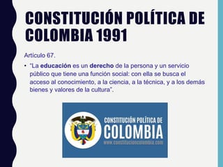CONSTITUCIÓN POLÍTICA DE
COLOMBIA 1991
Artículo 67.
• “La educación es un derecho de la persona y un servicio
público que tiene una función social: con ella se busca el
acceso al conocimiento, a la ciencia, a la técnica, y a los demás
bienes y valores de la cultura”.
 