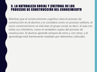 3. LA NATURALEZA SOCIAL Y CULTURAL DE LOS
PROCESOS DE CONSTRUCCIÓN DEL CONOCIMIENTO
• Mientras que el constructivismo cognitivo sitúa el proceso de
construcción en el alumno y lo considera como un proceso solitario, el
socio-constructivismo ve más bien el grupo social, es decir, el aula con
todos sus miembros, como el verdadero sujeto del proceso de
construcción. El alumno aprende siempre de otros y con otros, y el
aprendizaje está fuertemente mediado por elementos culturales.
 