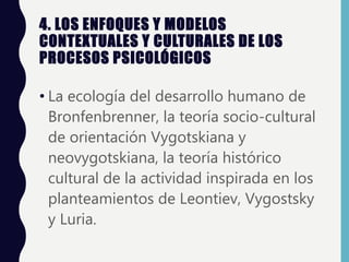 4. LOS ENFOQUES Y MODELOS
CONTEXTUALES Y CULTURALES DE LOS
PROCESOS PSICOLÓGICOS
• La ecología del desarrollo humano de
Bronfenbrenner, la teoría socio-cultural
de orientación Vygotskiana y
neovygotskiana, la teoría histórico
cultural de la actividad inspirada en los
planteamientos de Leontiev, Vygostsky
y Luria.
 
