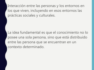 • Interacción entre las personas y los entornos en
los que viven, incluyendo en esos entornos las
prácticas sociales y culturales.
• La idea fundamental es que el conocimiento no lo
posee una sola persona, sino que está distribuido
entre las persona que se encuentran en un
contexto determinado.
 