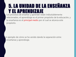 5. LA UNIDAD DE LA ENSEÑANZA
Y EL APRENDIZAJE
• Los procesos de enseñar y aprender están indisolublemente
relacionados, el aprendizaje es el primer propósito de la educación, y
la enseñanza es el principal medio por el cual se alcanza este
propósito.
Un ejemplo de cómo se ha venido dando la separación entre
enseñanza y aprendizaje.
 