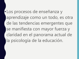 •Los procesos de enseñanza y
aprendizaje como un todo, es otra
de las tendencias emergentes que
se manifiesta con mayor fuerza y
claridad en el panorama actual de
la psicología de la educación.
 