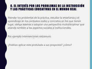 6. EL INTERÉS POR LOS PROBLEMAS DE LA INSTRUCCIÓN
Y LAS PRÁCTICAS EDUCATIVAS EN EL MUNDO REAL
• Atender los problemas de la práctica, estudiar la enseñanza y el
aprendizaje en los contextos reales y concretos en los que tienen
lugar, obliga además a adoptar una perspectiva multidisciplinar que
atienda también a los aspectos sociales e institucionales.
• Por ejemplo intervenciones extramuro.
• ¿Podrían aplicar este postulado a sus proyectos? ¿cómo?
 