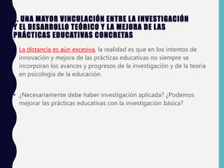7. UNA MAYOR VINCULACIÓN ENTRE LA INVESTIGACIÓN
Y EL DESARROLLO TEÓRICO Y LA MEJORA DE LAS
PRÁCTICAS EDUCATIVAS CONCRETAS
• La distancia es aún excesiva, la realidad es que en los intentos de
innovación y mejora de las prácticas educativas no siempre se
incorporan los avances y progresos de la investigación y de la teoría
en psicología de la educación.
• ¿Necesariamente debe haber investigación aplicada? ¿Podemos
mejorar las prácticas educativas con la investigación básica?
 