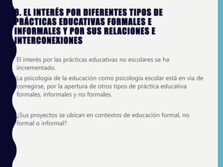 8. EL INTERÉS POR DIFERENTES TIPOS DE
PRÁCTICAS EDUCATIVAS FORMALES E
INFORMALES Y POR SUS RELACIONES E
INTERCONEXIONES
• El interés por las prácticas educativas no escolares se ha
incrementado.
• La psicología de la educación como psicología escolar está en vía de
corregirse, por la apertura de otros tipos de práctica educativa
formales, informales y no formales.
• ¿Sus proyectos se ubican en contextos de educación formal, no
formal o informal?
 