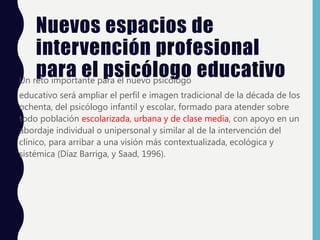 Nuevos espacios de
intervención profesional
para el psicólogo educativo
Un reto importante para el nuevo psicólogo
educativo será ampliar el perfil e imagen tradicional de la década de los
ochenta, del psicólogo infantil y escolar, formado para atender sobre
todo población escolarizada, urbana y de clase media, con apoyo en un
abordaje individual o unipersonal y similar al de la intervención del
clínico, para arribar a una visión más contextualizada, ecológica y
sistémica (Díaz Barriga, y Saad, 1996).
 