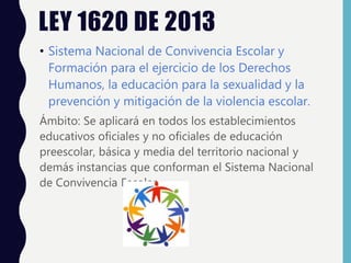 LEY 1620 DE 2013
• Sistema Nacional de Convivencia Escolar y
Formación para el ejercicio de los Derechos
Humanos, la educación para la sexualidad y la
prevención y mitigación de la violencia escolar.
Ámbito: Se aplicará en todos los establecimientos
educativos oficiales y no oficiales de educación
preescolar, básica y media del territorio nacional y
demás instancias que conforman el Sistema Nacional
de Convivencia Escolar
 