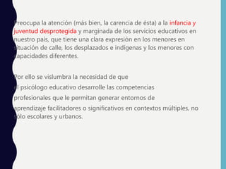 Preocupa la atención (más bien, la carencia de ésta) a la infancia y
juventud desprotegida y marginada de los servicios educativos en
nuestro país, que tiene una clara expresión en los menores en
situación de calle, los desplazados e indígenas y los menores con
capacidades diferentes.
Por ello se vislumbra la necesidad de que
el psicólogo educativo desarrolle las competencias
profesionales que le permitan generar entornos de
aprendizaje facilitadores o significativos en contextos múltiples, no
sólo escolares y urbanos.
 