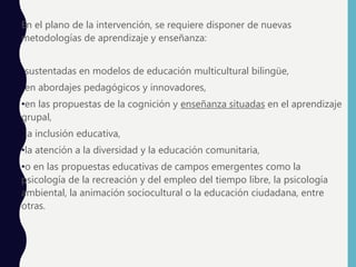 En el plano de la intervención, se requiere disponer de nuevas
metodologías de aprendizaje y enseñanza:
•sustentadas en modelos de educación multicultural bilingüe,
•en abordajes pedagógicos y innovadores,
•en las propuestas de la cognición y enseñanza situadas en el aprendizaje
grupal,
•la inclusión educativa,
•la atención a la diversidad y la educación comunitaria,
•o en las propuestas educativas de campos emergentes como la
psicología de la recreación y del empleo del tiempo libre, la psicología
ambiental, la animación sociocultural o la educación ciudadana, entre
otras.
 