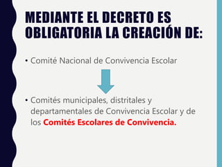 MEDIANTE EL DECRETO ES
OBLIGATORIA LA CREACIÓN DE:
• Comité Nacional de Convivencia Escolar
• Comités municipales, distritales y
departamentales de Convivencia Escolar y de
los Comités Escolares de Convivencia.
 