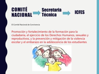 COMITÉ
NACIONAL
Secretaria
Técnica
ICFES
El Comité Nacional de Convivencia
Promoción y fortalecimiento de la formación para la
ciudadanía, el ejercicio de los Derechos Humanos, sexuales y
reproductivos, y la prevención y mitigación de la violencia
escolar y el embarazo en la adolescencia de los estudiantes.
 