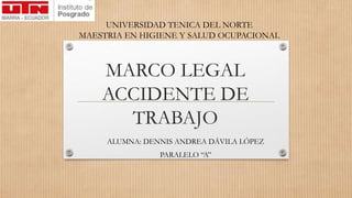 MARCO LEGAL
ACCIDENTE DE
TRABAJO
ALUMNA: DENNIS ANDREA DÁVILA LÓPEZ
PARALELO “A”
UNIVERSIDAD TENICA DEL NORTE
MAESTRIA EN HIGIENE Y SALUD OCUPACIONAL
 